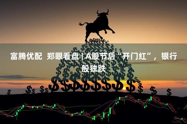 富腾优配  郑眼看盘 | A股节后“开门红”，银行股独跌