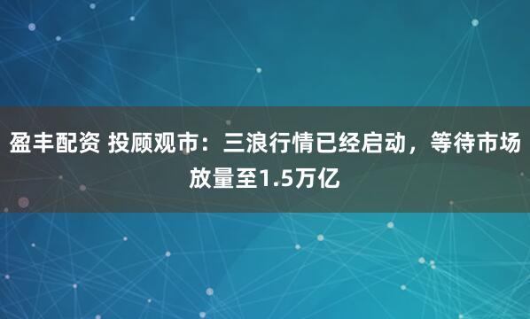 盈丰配资 投顾观市：三浪行情已经启动，等待市场放量至1.5万亿