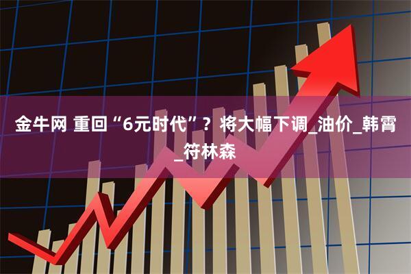 金牛网 重回“6元时代”？将大幅下调_油价_韩霄_符林森