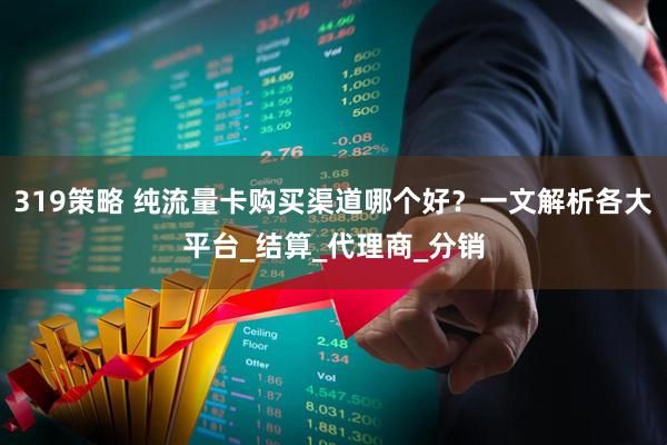 319策略 纯流量卡购买渠道哪个好？一文解析各大平台_结算_代理商_分销