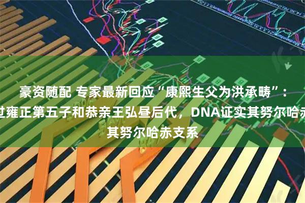 豪资随配 专家最新回应“康熙生父为洪承畴”：采样过雍正第五子和恭亲王弘昼后代，DNA证实其努尔哈赤支系