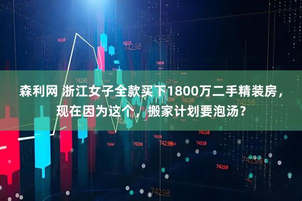 森利网 浙江女子全款买下1800万二手精装房，现在因为这个，搬家计划要泡汤？