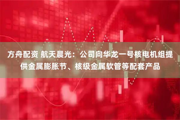 方舟配资 航天晨光：公司向华龙一号核电机组提供金属膨胀节、核级金属软管等配套产品