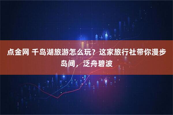 点金网 千岛湖旅游怎么玩？这家旅行社带你漫步岛间，泛舟碧波
