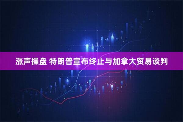 涨声操盘 特朗普宣布终止与加拿大贸易谈判