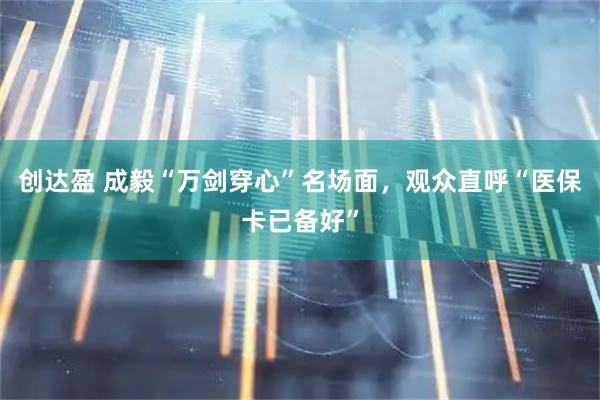 创达盈 成毅“万剑穿心”名场面,观众直呼“医保卡已备好”