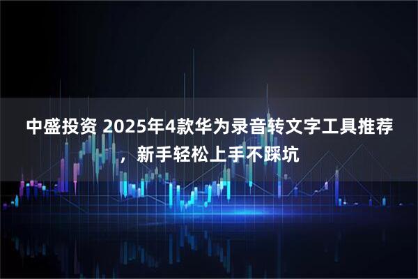 中盛投资 2025年4款华为录音转文字工具推荐,新手轻松上手不踩坑