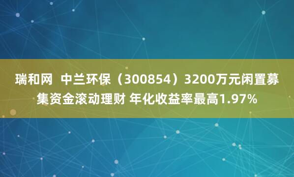 瑞和网 中兰环保(300854)3200万元闲置募集资金滚动理财 年化收益率最高1.97%