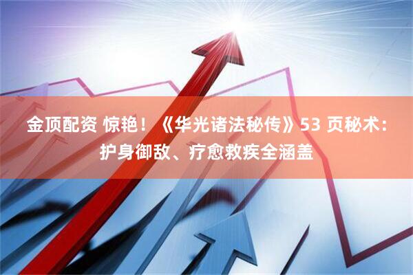金顶配资 惊艳!《华光诸法秘传》53 页秘术:护身御敌、疗愈救疾全涵盖