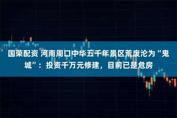 国荣配资 河南周口中华五千年景区荒废沦为“鬼城”:投资千万元修建,目前已是危房
