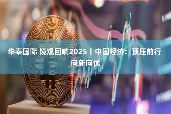 华泰国际 镜观回响2025丨中国经济：顶压前行 向新向优