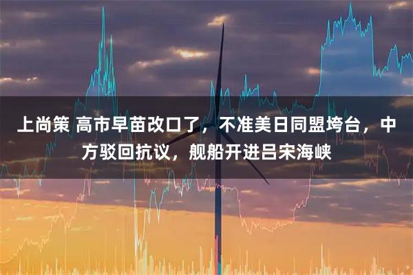 上尚策 高市早苗改口了，不准美日同盟垮台，中方驳回抗议，舰船开进吕宋海峡