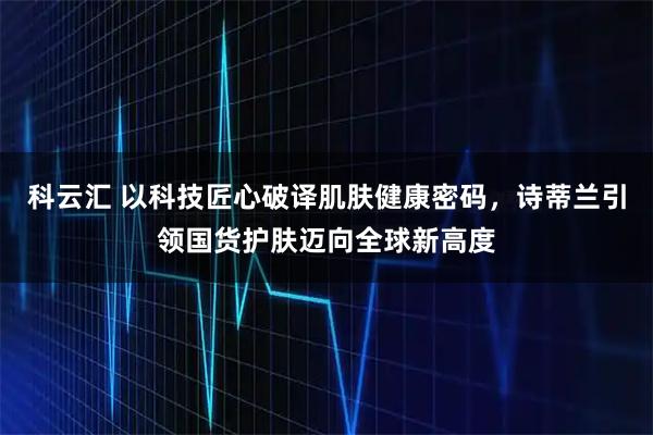 科云汇 以科技匠心破译肌肤健康密码，诗蒂兰引领国货护肤迈向全球新高度