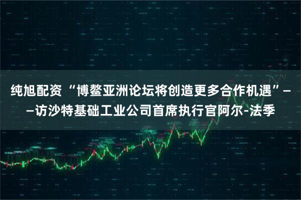 纯旭配资 “博鳌亚洲论坛将创造更多合作机遇”——访沙特基础工业公司首席执行官阿尔-法季