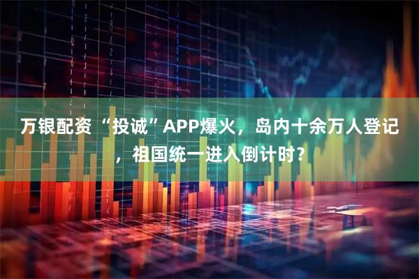 万银配资 “投诚”APP爆火，岛内十余万人登记，祖国统一进入倒计时？
