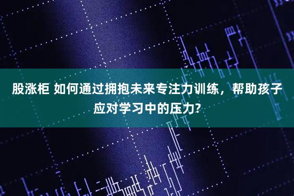 股涨柜 如何通过拥抱未来专注力训练，帮助孩子应对学习中的压力?