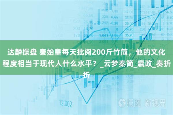 达麟操盘 秦始皇每天批阅200斤竹简，他的文化程度相当于现代人什么水平？_云梦秦简_嬴政_奏折
