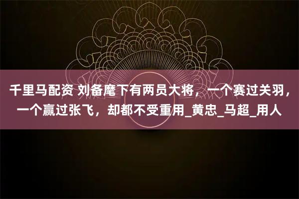 千里马配资 刘备麾下有两员大将，一个赛过关羽，一个赢过张飞，却都不受重用_黄忠_马超_用人