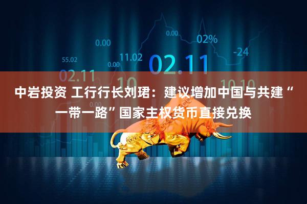 中岩投资 工行行长刘珺：建议增加中国与共建“一带一路”国家主权货币直接兑换