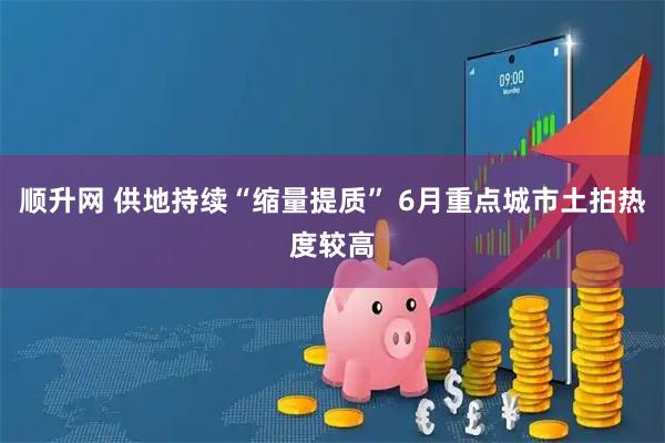 顺升网 供地持续“缩量提质” 6月重点城市土拍热度较高