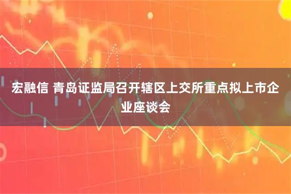宏融信 青岛证监局召开辖区上交所重点拟上市企业座谈会