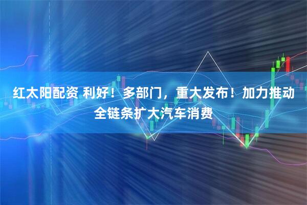 红太阳配资 利好！多部门，重大发布！加力推动全链条扩大汽车消费