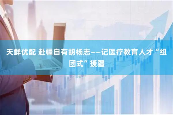 天鲜优配 赴疆自有胡杨志——记医疗教育人才“组团式”援疆